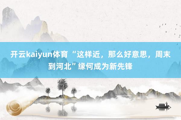 开云kaiyun体育 “这样近，那么好意思，周末到河北”缘何成为新先锋