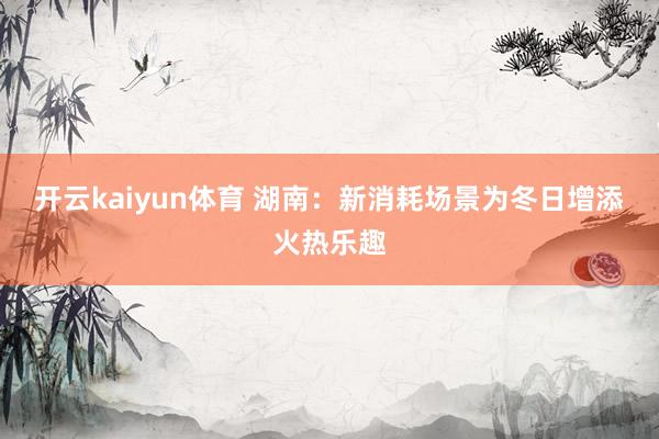 开云kaiyun体育 湖南：新消耗场景为冬日增添火热乐趣