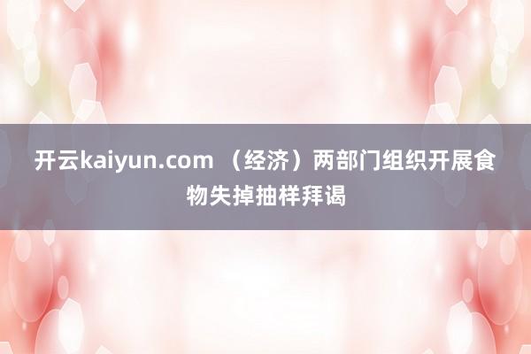 开云kaiyun.com （经济）两部门组织开展食物失掉抽样拜谒