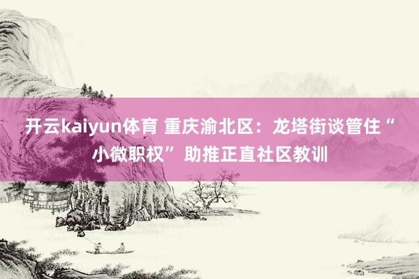 开云kaiyun体育 重庆渝北区：龙塔街谈管住“小微职权” 助推正直社区教训