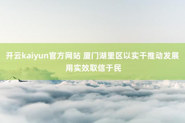 开云kaiyun官方网站 厦门湖里区以实干推动发展 用实效取信于民