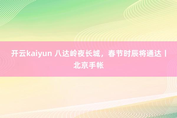 开云kaiyun 八达岭夜长城，春节时辰将通达丨北京手帐