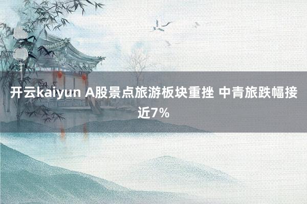 开云kaiyun A股景点旅游板块重挫 中青旅跌幅接近7%