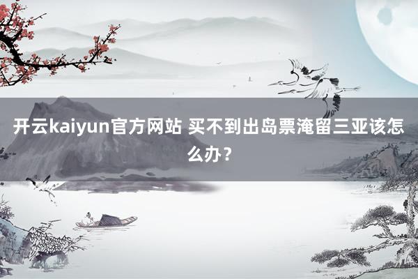 开云kaiyun官方网站 买不到出岛票淹留三亚该怎么办？