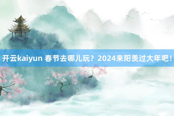 开云kaiyun 春节去哪儿玩？2024来阳羡过大年吧！