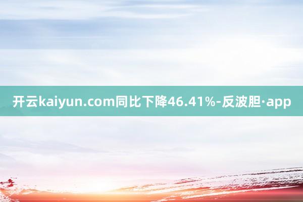 开云kaiyun.com同比下降46.41%-反波胆·app