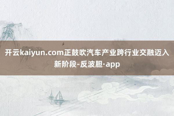 开云kaiyun.com正鼓吹汽车产业跨行业交融迈入新阶段-反波胆·app