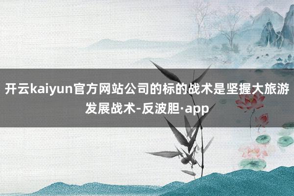 开云kaiyun官方网站公司的标的战术是坚握大旅游发展战术-反波胆·app