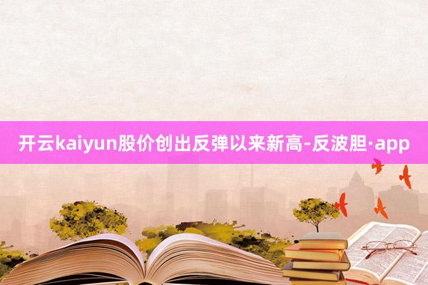 开云kaiyun股价创出反弹以来新高-反波胆·app