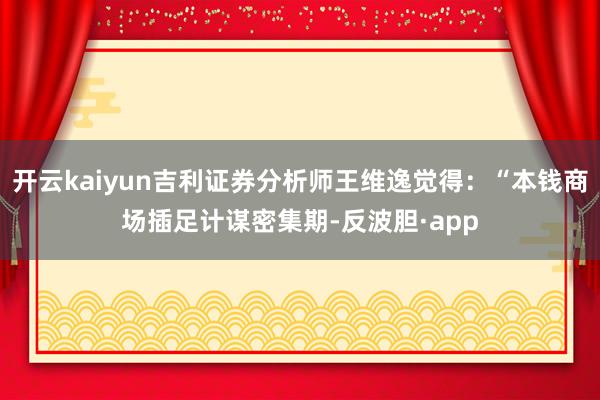 开云kaiyun吉利证券分析师王维逸觉得：“本钱商场插足计谋密集期-反波胆·app