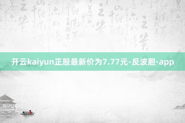 开云kaiyun正股最新价为7.77元-反波胆·app