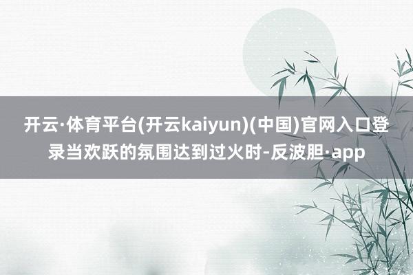 开云·体育平台(开云kaiyun)(中国)官网入口登录当欢跃的氛围达到过火时-反波胆·app