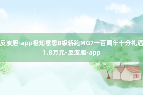 反波胆·app相知意思B级轿跑MG7一百周年十分礼遇1.8万元-反波胆·app