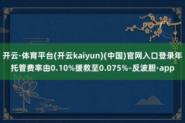 开云·体育平台(开云kaiyun)(中国)官网入口登录年托管费率由0.10%援救至0.075%-反波胆·app