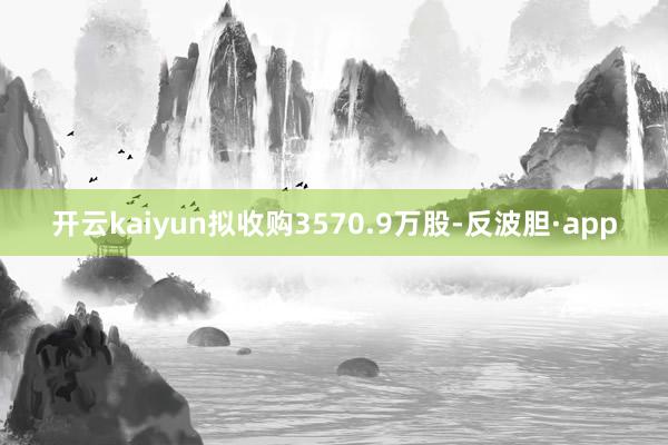 开云kaiyun拟收购3570.9万股-反波胆·app