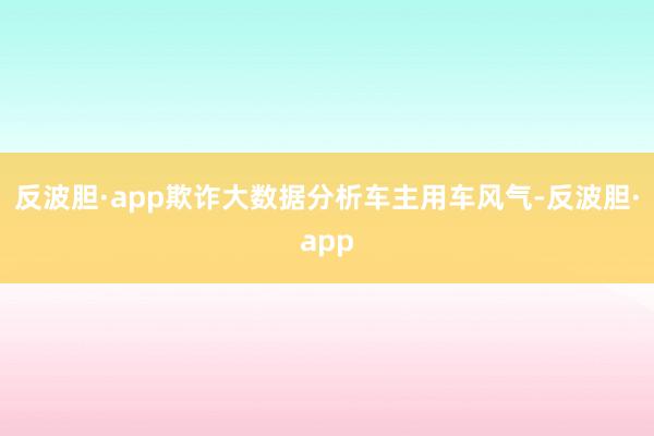 反波胆·app欺诈大数据分析车主用车风气-反波胆·app