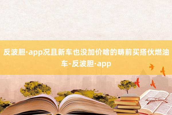 反波胆·app况且新车也没加价啥的畴前买搭伙燃油车-反波胆·app