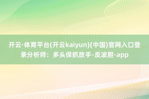 开云·体育平台(开云kaiyun)(中国)官网入口登录分析师：多头保抓放手-反波胆·app