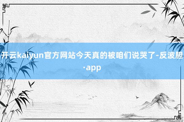 开云kaiyun官方网站今天真的被咱们说哭了-反波胆·app