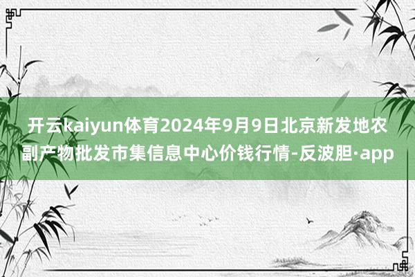 开云kaiyun体育2024年9月9日北京新发地农副产物批发市集信息中心价钱行情-反波胆·app