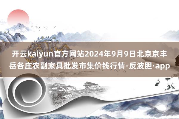 开云kaiyun官方网站2024年9月9日北京京丰岳各庄农副家具批发市集价钱行情-反波胆·app