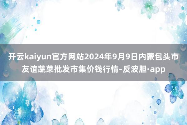 开云kaiyun官方网站2024年9月9日内蒙包头市友谊蔬菜批发市集价钱行情-反波胆·app