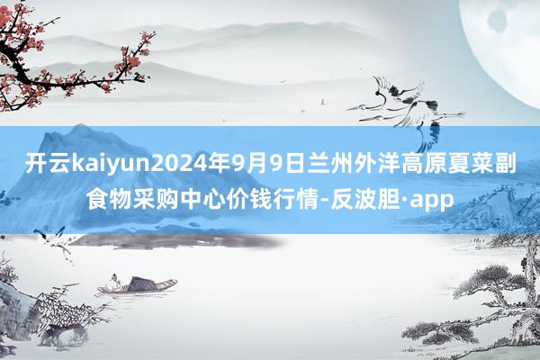 开云kaiyun2024年9月9日兰州外洋高原夏菜副食物采购中心价钱行情-反波胆·app