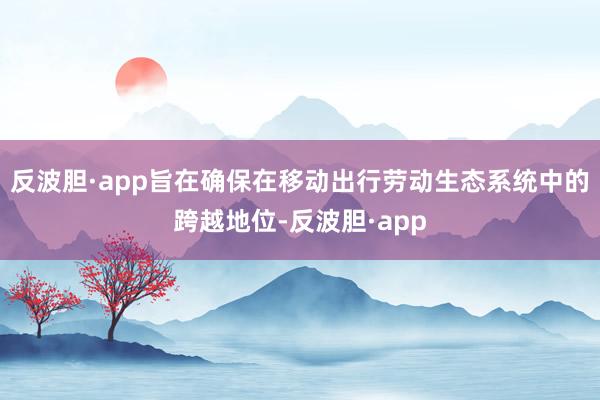 反波胆·app旨在确保在移动出行劳动生态系统中的跨越地位-反波胆·app