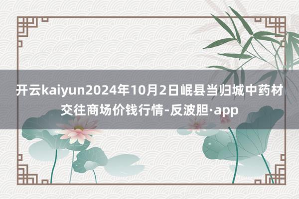 开云kaiyun2024年10月2日岷县当归城中药材交往商场价钱行情-反波胆·app