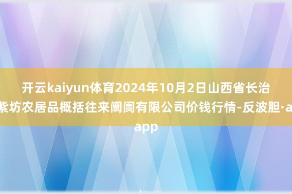 开云kaiyun体育2024年10月2日山西省长治市紫坊农居品概括往来阛阓有限公司价钱行情-反波胆·app