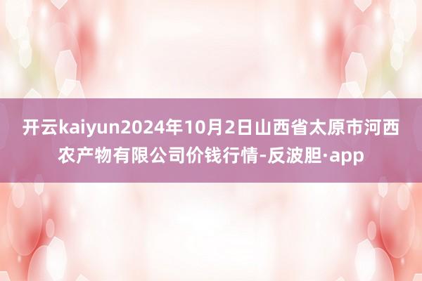 开云kaiyun2024年10月2日山西省太原市河西农产物有限公司价钱行情-反波胆·app