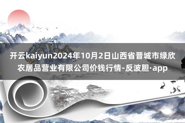 开云kaiyun2024年10月2日山西省晋城市绿欣农居品营业有限公司价钱行情-反波胆·app