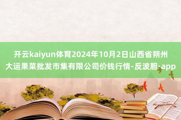 开云kaiyun体育2024年10月2日山西省朔州大运果菜批发市集有限公司价钱行情-反波胆·app