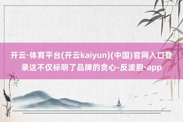 开云·体育平台(开云kaiyun)(中国)官网入口登录这不仅标明了品牌的贪心-反波胆·app