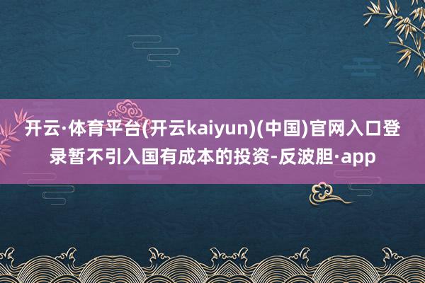 开云·体育平台(开云kaiyun)(中国)官网入口登录暂不引入国有成本的投资-反波胆·app