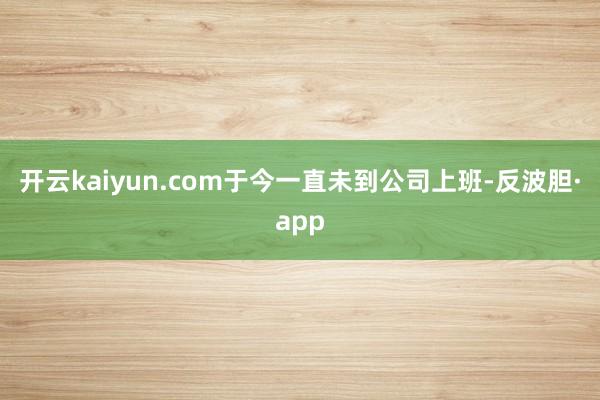 开云kaiyun.com于今一直未到公司上班-反波胆·app