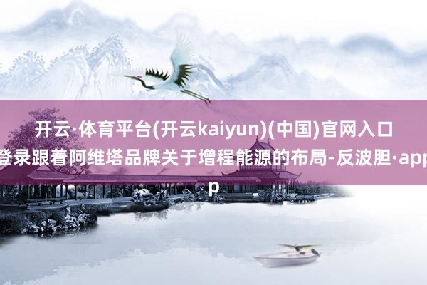 开云·体育平台(开云kaiyun)(中国)官网入口登录跟着阿维塔品牌关于增程能源的布局-反波胆·app