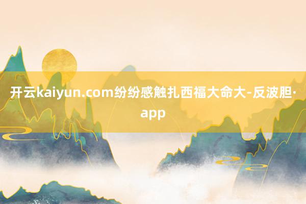 开云kaiyun.com纷纷感触扎西福大命大-反波胆·app