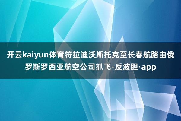 开云kaiyun体育符拉迪沃斯托克至长春航路由俄罗斯罗西亚航空公司抓飞-反波胆·app