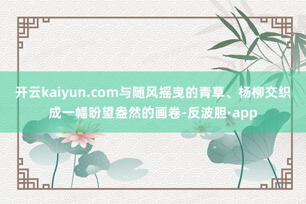 开云kaiyun.com与随风摇曳的青草、杨柳交织成一幅盼望盎然的画卷-反波胆·app