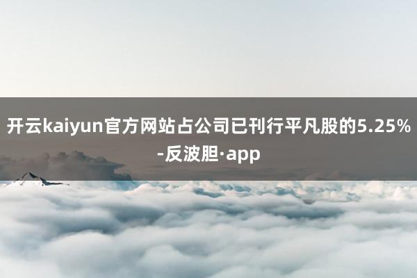 开云kaiyun官方网站占公司已刊行平凡股的5.25%-反波胆·app