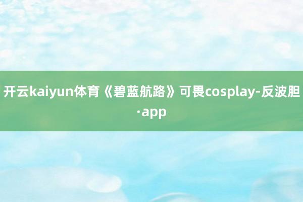 开云kaiyun体育《碧蓝航路》可畏cosplay-反波胆·app