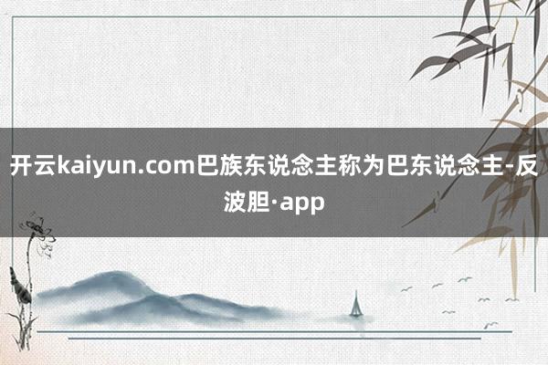 开云kaiyun.com巴族东说念主称为巴东说念主-反波胆·app