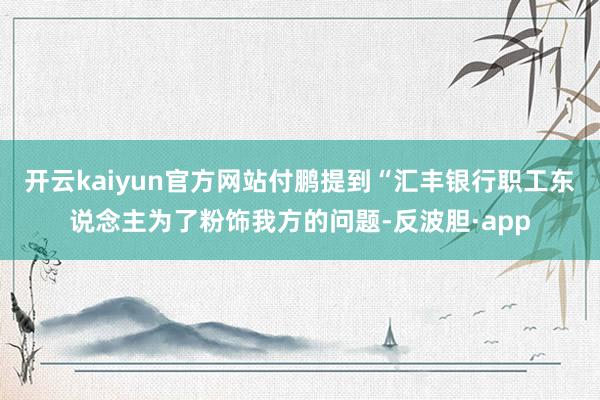 开云kaiyun官方网站付鹏提到“汇丰银行职工东说念主为了粉饰我方的问题-反波胆·app