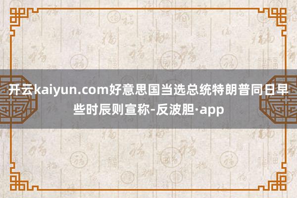 开云kaiyun.com好意思国当选总统特朗普同日早些时辰则宣称-反波胆·app