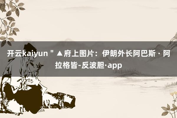 开云kaiyun＂▲府上图片：伊朗外长阿巴斯 · 阿拉格皆-反波胆·app