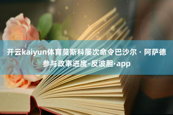 开云kaiyun体育莫斯科屡次命令巴沙尔 · 阿萨德参与政事进度-反波胆·app