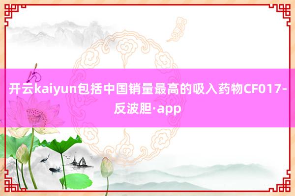 开云kaiyun包括中国销量最高的吸入药物CF017-反波胆·app