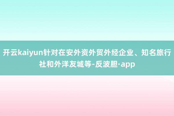 开云kaiyun针对在安外资外贸外经企业、知名旅行社和外洋友城等-反波胆·app