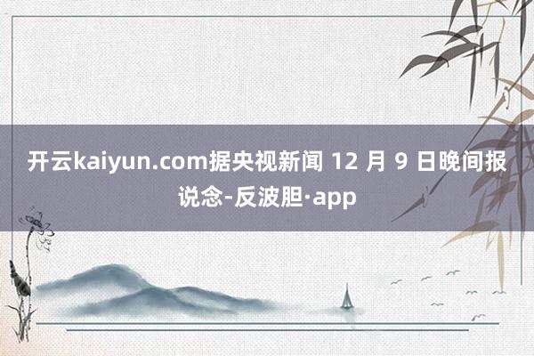 开云kaiyun.com据央视新闻 12 月 9 日晚间报说念-反波胆·app